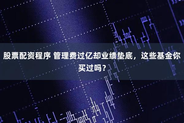 股票配资程序 管理费过亿却业绩垫底，这些基金你买过吗？