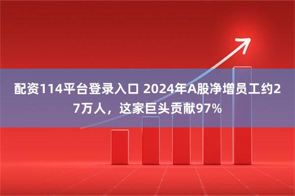 配资114平台登录入口 2024年A股净增员工约27万人,这家巨头贡献97%