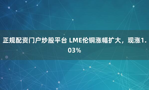 正规配资门户炒股平台 LME伦铜涨幅扩大，现涨1.03%