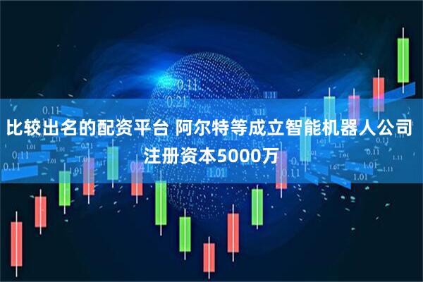 比较出名的配资平台 阿尔特等成立智能机器人公司 注册资本5000万
