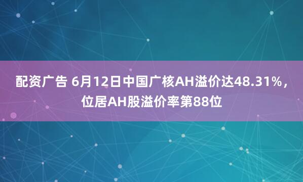 配资广告 6月12日中国广核AH溢价达48.31%，位居AH股溢价率第88位