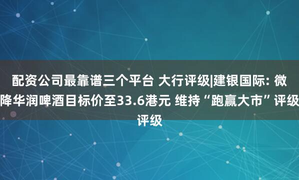 配资公司最靠谱三个平台 大行评级|建银国际: 微降华润啤酒目标价至33.6港元 维持“跑赢大市”评级