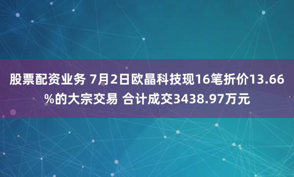 股票配资业务 7月2日欧晶科技现16笔折价13.66%的大宗交易 合计成交3438.97万元