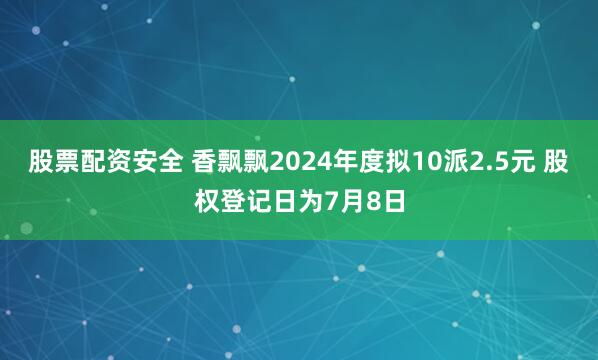 股票配资安全 香飘飘2024年度拟10派2.5元 股权登记日为7月8日