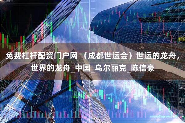 免费杠杆配资门户网 （成都世运会）世运的龙舟，世界的龙舟_中国_乌尔丽克_陈信豪
