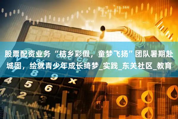 股票配资业务 “桔乡彩假，童梦飞扬”团队暑期赴城固，绘就青少年成长绮梦_实践_东关社区_教育