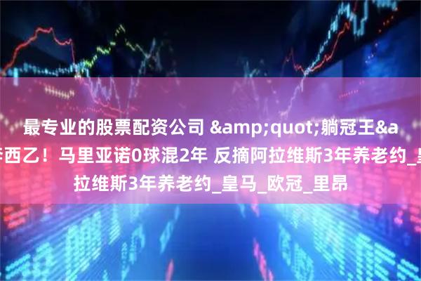 最专业的股票配资公司 "躺冠王"投奔西乙！马里亚诺0球混2年 反摘阿拉维斯3年养老约_皇马_欧冠_里昂