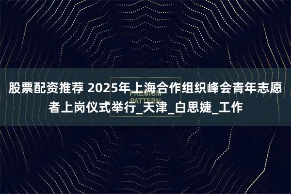 股票配资推荐 2025年上海合作组织峰会青年志愿者上岗仪式举行_天津_白思婕_工作